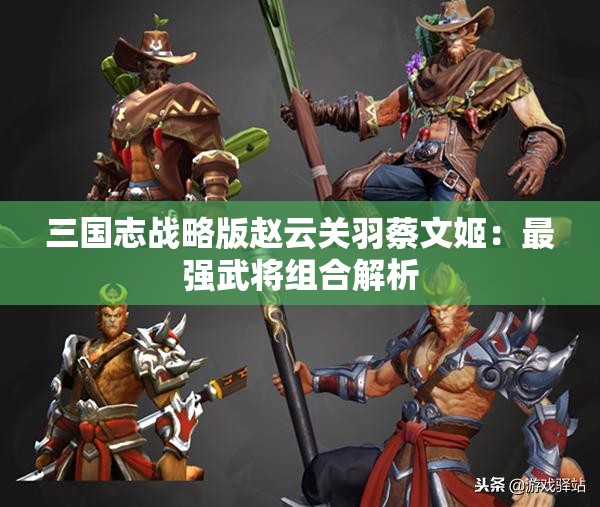 三国志战略版赵云关羽蔡文姬：最强武将组合解析